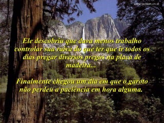 Ele descobriu que dava menos trabalho controlar sua raiva do que ter que ir todos os dias pregar diversos pregos na placa de madeira...  Finalmente chegou um dia em que o garoto não perdeu a paciência em hora alguma.  