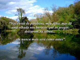 Ele disse:  "Você está de parabéns, meu filho, mas dê uma olhada nos buracos que os pregos deixaram na tábua... ...ela nunca mais será como antes".   