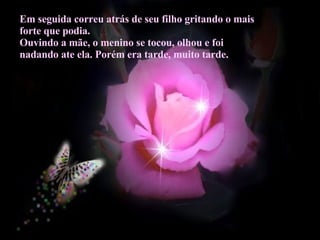 Em seguida correu atrás de seu filho gritando o mais forte que podia. Ouvindo a mãe, o menino se tocou, olhou e foi nadando ate ela. Porém era tarde, muito tarde.  