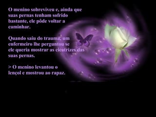 O menino sobreviveu e, ainda que suas pernas tenham sofrido bastante, ele pôde voltar a caminhar. Quando saiu do trauma, um enfermeiro lhe perguntou se  ele queria mostrar as cicatrizes das suas pernas.  > O menino levantou o  lençol e mostrou ao rapaz.   