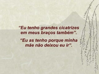 “ Eu tenho grandes cicatrizes em meus braços também”. “ Eu as tenho porque minha mãe não deixou eu ir”. 