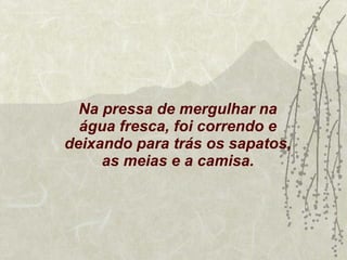 Na pressa de mergulhar na água fresca, foi correndo e deixando para trás os sapatos, as meias e a camisa. 