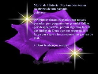 Moral da Historia: Nos também temos cicatrizes de um passado doloroso.  Algumas foram causadas por nossos pecados, por pequenas ou grandes falhas, por desobediência, porem algumas foram das unhas de Deus que nos segurou com força para que não caíssemos nas garras do mal.  > Deus te abençoe sempre... 