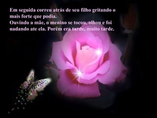 Em seguida correu atrás de seu filho gritando o
mais forte que podia.
Ouvindo a mãe, o menino se tocou, olhou e foi
nadando ate ela. Porém era tarde, muito tarde.
 