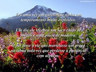 Era uma vez um garoto que tinha umEra uma vez um garoto que tinha um
temperamento muito explosivo.temperamento muito explosivo.
Um dia ele recebeu um saco cheio deUm dia ele recebeu um saco cheio de
pregos e uma placa de madeira.pregos e uma placa de madeira.
O pai disse a ele que martelasse um pregoO pai disse a ele que martelasse um prego
na tábua toda vez que perdesse a paciênciana tábua toda vez que perdesse a paciência
com alguém.com alguém.
 