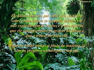Ele falou com seu pai sobre seu sucesso eEle falou com seu pai sobre seu sucesso e
sobre como estava se sentindo melhor emsobre como estava se sentindo melhor em
não explodir com os outros e o pai sugeriunão explodir com os outros e o pai sugeriu
que ele retirasse todos os pregos da tábua eque ele retirasse todos os pregos da tábua e
que a trouxesse para ele.que a trouxesse para ele.
O garoto então trouxe a placa de madeira, jáO garoto então trouxe a placa de madeira, já
sem os pregos, e a entregou a seu pai.sem os pregos, e a entregou a seu pai.
 