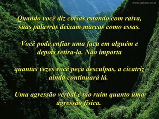 Quando você diz coisas estando com raiva,Quando você diz coisas estando com raiva,
suas palavras deixam marcas como essas.suas palavras deixam marcas como essas.
Você pode enfiar uma faca em alguém eVocê pode enfiar uma faca em alguém e
depois retira-la. Não importadepois retira-la. Não importa
quantas vezes você peça desculpas, a cicatrizquantas vezes você peça desculpas, a cicatriz
ainda continuará lá.ainda continuará lá.
Uma agressão verbal é tao ruim quanto umaUma agressão verbal é tao ruim quanto uma
agressão física.agressão física.
 