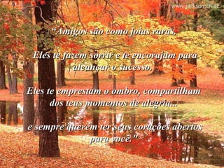 ““Amigos são como joias raras.Amigos são como joias raras.
Eles te fazem sorrir e te encorajam paraEles te fazem sorrir e te encorajam para
alcançar o sucesso.alcançar o sucesso.
Eles te emprestam o ombro, compartilhamEles te emprestam o ombro, compartilham
dos teus momentos de alegria...dos teus momentos de alegria...
e sempre querem ter seus corações abertose sempre querem ter seus corações abertos
para você."para você."
 