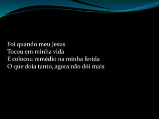 Foi quando meu Jesus
Tocou em minha vida
E colocou remédio na minha ferida
O que doía tanto, agora não dói mais
 