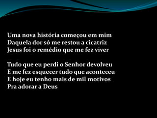 Uma nova história começou em mim
Daquela dor só me restou a cicatriz
Jesus foi o remédio que me fez viver
Tudo que eu perdi o Senhor devolveu
E me fez esquecer tudo que aconteceu
E hoje eu tenho mais de mil motivos
Pra adorar a Deus
 