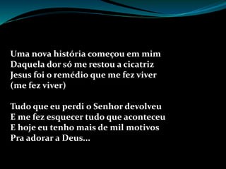 Uma nova história começou em mim
Daquela dor só me restou a cicatriz
Jesus foi o remédio que me fez viver
(me fez viver)
Tudo que eu perdi o Senhor devolveu
E me fez esquecer tudo que aconteceu
E hoje eu tenho mais de mil motivos
Pra adorar a Deus...
 
