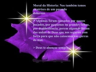 Moral da Historia: Nos também temos cicatrizes de um passado doloroso.  Algumas foram causadas por nossos pecados, por pequenas ou grandes falhas, por desobediência, porem algumas foram das unhas de Deus que nos segurou com força para que não caíssemos nas garras do mal.  > Deus te abençoe sempre... 