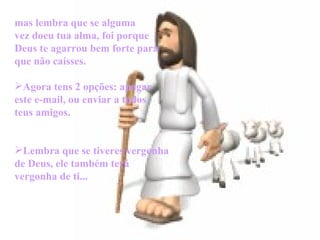       mas lembra que se alguma vez doeu tua alma, foi porque Deus te agarrou bem forte para que não caísses. Agora tens 2 opções: apagar este e-mail, ou enviar a todos teus amigos. Lembra que se tiveres vergonha de Deus, ele também terá vergonha de ti... 