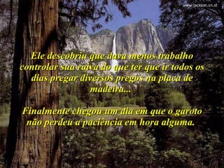 Ele descobriu que dava menos trabalho controlar sua raiva do que ter que ir todos os dias pregar diversos pregos na placa de madeira...  Finalmente chegou um dia em que o garoto não perdeu a paciência em hora alguma.  