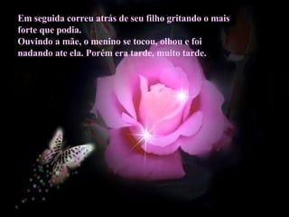 Em seguida correu atrás de seu filho gritando o mais forte que podia. Ouvindo a mãe, o menino se tocou, olhou e foi nadando ate ela. Porém era tarde, muito tarde.  