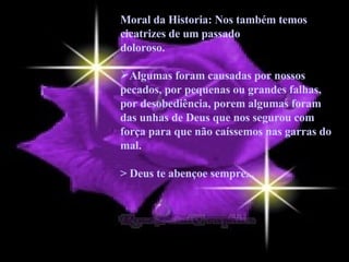 Moral da Historia: Nos também temos cicatrizes de um passado doloroso.  Algumas foram causadas por nossos pecados, por pequenas ou grandes falhas, por desobediência, porem algumas foram das unhas de Deus que nos segurou com força para que não caíssemos nas garras do mal.  > Deus te abençoe sempre... 