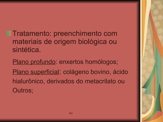 Tratamento: preenchimento com materiais de origem biológica ou sintética. Plano profundo : enxertos homólogos; Plano superficial :  colágeno bovino, ácido  hialurônico, derivados do metacrilato ou  Outros; 