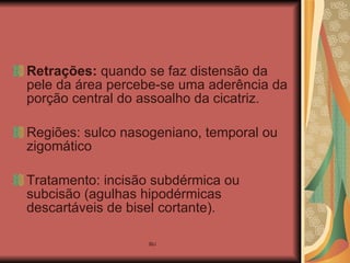 Retrações:  quando se faz distensão da pele da área percebe-se uma aderência da porção central do assoalho da cicatriz. Regiões: sulco nasogeniano, temporal ou zigomático Tratamento: incisão subdérmica ou subcisão (agulhas hipodérmicas descartáveis de bisel cortante). 