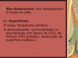 Não-distensíveis:  não desaparecem à tração da pele. A)-  Superficiais:  # rasas, terapêutica ablativa; # dermoabrasão, quimioabrasão ou resurfacings com lasers de CO2, de Erbium YAG pulsado ( destruição da superfície cutânea ). 