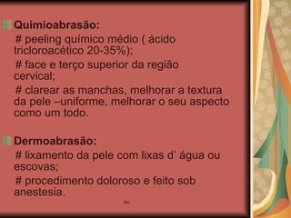 Quimioabrasão:   # peeling químico médio ( ácido tricloroacético 20-35%); # face e terço superior da região  cervical; # clarear as manchas, melhorar a textura da pele –uniforme, melhorar o seu aspecto como um todo. Dermoabrasão:   # lixamento da pele com lixas d’ água ou escovas; # procedimento doloroso e feito sob anestesia. 