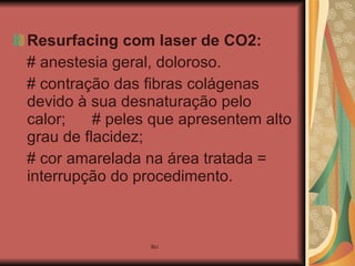 Resurfacing   com laser de CO2:   # anestesia geral, doloroso. # contração das fibras colágenas devido à sua desnaturação pelo calor;  # peles que apresentem alto grau de flacidez; # cor amarelada na área tratada = interrupção do procedimento. 