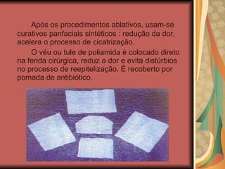 Após os procedimentos ablativos, usam-se curativos panfaciais sintéticos : redução da dor, acelera o processo de cicatrização.  O véu ou tule de poliamida é colocado direto na ferida cirúrgica, reduz a dor e evita distúrbios no processo de reepitelização. É recoberto por pomada de antibiótico. 