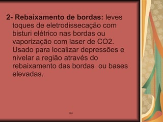 2- Rebaixamento de bordas:  leves toques de eletrodissecação com bisturi elétrico nas bordas ou vaporização com laser de CO2. Usado para localizar depressões e nivelar a região através do rebaixamento das bordas  ou bases elevadas. 