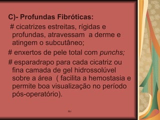 C)- Profundas Fibróticas:   # cicatrizes estreitas, rígidas e profundas, atravessam  a derme e atingem o subcutâneo; # enxertos de pele total com  punchs; #  esparadrapo para cada cicatriz ou fina camada de gel hidrossolúvel sobre a área  ( facilita a hemostasia e permite boa visualização no período pós-operatório). 