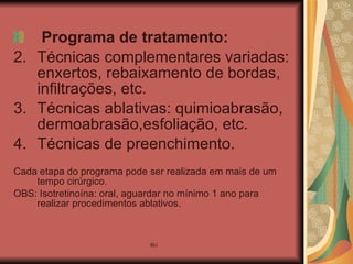 Programa de tratamento:  Técnicas complementares variadas: enxertos, rebaixamento de bordas, infiltrações, etc. Técnicas ablativas: quimioabrasão, dermoabrasão,esfoliação, etc. Técnicas de preenchimento. Cada etapa do programa pode ser realizada em mais de um tempo cirúrgico. OBS: Isotretinoína: oral, aguardar no mínimo 1 ano para realizar procedimentos ablativos. 