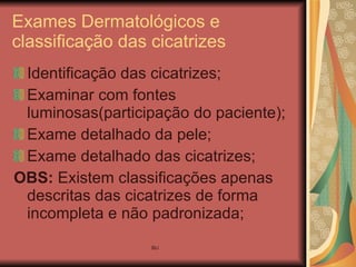 Exames Dermatológicos e classificação das cicatrizes Identificação das cicatrizes; Examinar com fontes luminosas(participação do paciente); Exame detalhado da pele;  Exame detalhado das cicatrizes; OBS:  Existem classificações apenas descritas das cicatrizes de forma incompleta e não padronizada; 