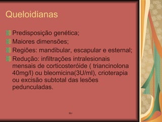 Queloidianas Predisposição genética; Maiores dimensões; Regiões: mandibular, escapular e esternal; Redução: infiltrações intralesionais mensais de corticosteróide ( triancinolona 40mg/l) ou bleomicina(3U/ml), crioterapia ou excisão subtotal das lesões pedunculadas.  