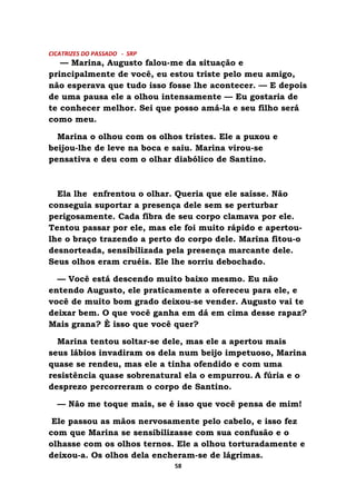 CICATRIZES DO PASSADO - SRP
— Marina, Augusto falou-me da situação e
principalmente de você, eu estou triste pelo meu amigo,
não esperava que tudo isso fosse lhe acontecer. — E depois
de uma pausa ele a olhou intensamente — Eu gostaria de
te conhecer melhor. Sei que posso amá-la e seu filho será
como meu.
Marina o olhou com os olhos tristes. Ele a puxou e
beijou-lhe de leve na boca e saiu. Marina virou-se
pensativa e deu com o olhar diabólico de Santino.
Ela lhe enfrentou o olhar. Queria que ele saísse. Não
conseguia suportar a presença dele sem se perturbar
perigosamente. Cada fibra de seu corpo clamava por ele.
Tentou passar por ele, mas ele foi muito rápido e apertou-
lhe o braço trazendo a perto do corpo dele. Marina fitou-o
desnorteada, sensibilizada pela presença marcante dele.
Seus olhos eram cruéis. Ele lhe sorriu debochado.
— Você está descendo muito baixo mesmo. Eu não
entendo Augusto, ele praticamente a ofereceu para ele, e
você de muito bom grado deixou-se vender. Augusto vai te
deixar bem. O que você ganha em dá em cima desse rapaz?
Mais grana? È isso que você quer?
Marina tentou soltar-se dele, mas ele a apertou mais
seus lábios invadiram os dela num beijo impetuoso, Marina
quase se rendeu, mas ele a tinha ofendido e com uma
resistência quase sobrenatural ela o empurrou. A fúria e o
desprezo percorreram o corpo de Santino.
— Não me toque mais, se é isso que você pensa de mim!
Ele passou as mãos nervosamente pelo cabelo, e isso fez
com que Marina se sensibilizasse com sua confusão e o
olhasse com os olhos ternos. Ele a olhou torturadamente e
deixou-a. Os olhos dela encheram-se de lágrimas.
58
 