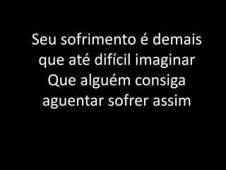 Seu sofrimento é demais
que até difícil imaginar
Que alguém consiga
aguentar sofrer assim
 