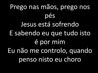 Prego nas mãos, prego nos
pés
Jesus está sofrendo
E sabendo eu que tudo isto
é por mim
Eu não me controlo, quando
penso nisto eu choro
 