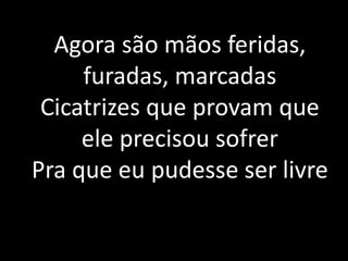 Agora são mãos feridas,
furadas, marcadas
Cicatrizes que provam que
ele precisou sofrer
Pra que eu pudesse ser livre
 
