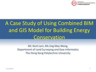 A Case Study of Using Combined BIM
and GIS Model for Building Energy
Conservation
Mr. Kent Lam, Ms Jing May Wong,
Department of Land Surveying and Geo-Informatics
The Hong Kong Polytechnic University
12/12/2015 1
 