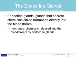 Copyright ©2015, 2012, 2008 by Pearson Education, Inc.
All rights reserved.
Psychology, Fourth Edition
Saundra K. Ciccarelli • J. Noland White
The Endocrine Glands
• Endocrine glands: glands that secrete
chemicals called hormones directly into
the bloodstream
– hormones: chemicals released into the
bloodstream by endocrine glands
LO 2.5 How Hormones Interact with the Nervous System and Affect Behavior
 