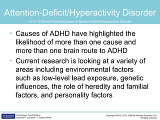 Copyright ©2015, 2012, 2008 by Pearson Education, Inc.
All rights reserved.
Psychology, Fourth Edition
Saundra K. Ciccarelli • J. Noland White
Attention-Deficit/Hyperactivity Disorder
• Causes of ADHD have highlighted the
likelihood of more than one cause and
more than one brain route to ADHD
• Current research is looking at a variety of
areas including environmental factors
such as low-level lead exposure, genetic
influences, the role of heredity and familial
factors, and personality factors
LO 2.12 Some Potential Causes of Attention-Deficit/Hyperactivity Disorder
 