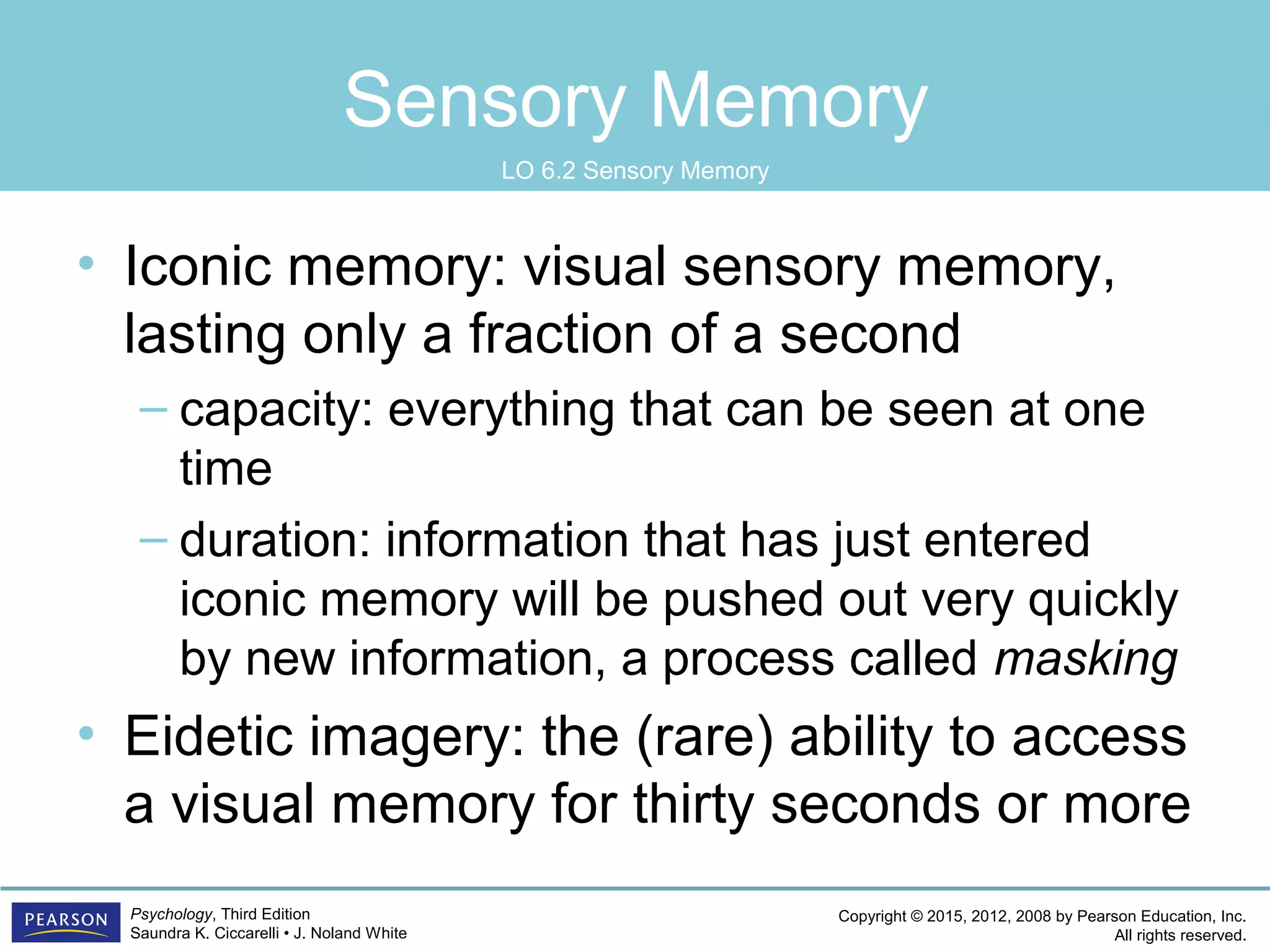 Copyright © 2015, 2012, 2008 by Pearson Education, Inc.
All rights reserved.
Psychology, Third Edition
Saundra K. Ciccarelli • J. Noland White
Sensory Memory
• Iconic memory: visual sensory memory,
lasting only a fraction of a second
– capacity: everything that can be seen at one
time
– duration: information that has just entered
iconic memory will be pushed out very quickly
by new information, a process called masking
• Eidetic imagery: the (rare) ability to access
a visual memory for thirty seconds or more
LO 6.2 Sensory Memory
 