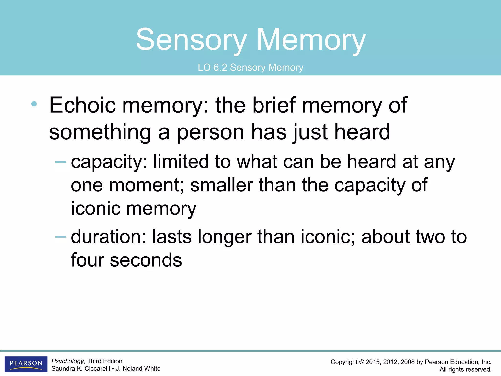 Copyright © 2015, 2012, 2008 by Pearson Education, Inc.
All rights reserved.
Psychology, Third Edition
Saundra K. Ciccarelli • J. Noland White
Sensory Memory
• Echoic memory: the brief memory of
something a person has just heard
– capacity: limited to what can be heard at any
one moment; smaller than the capacity of
iconic memory
– duration: lasts longer than iconic; about two to
four seconds
LO 6.2 Sensory Memory
 