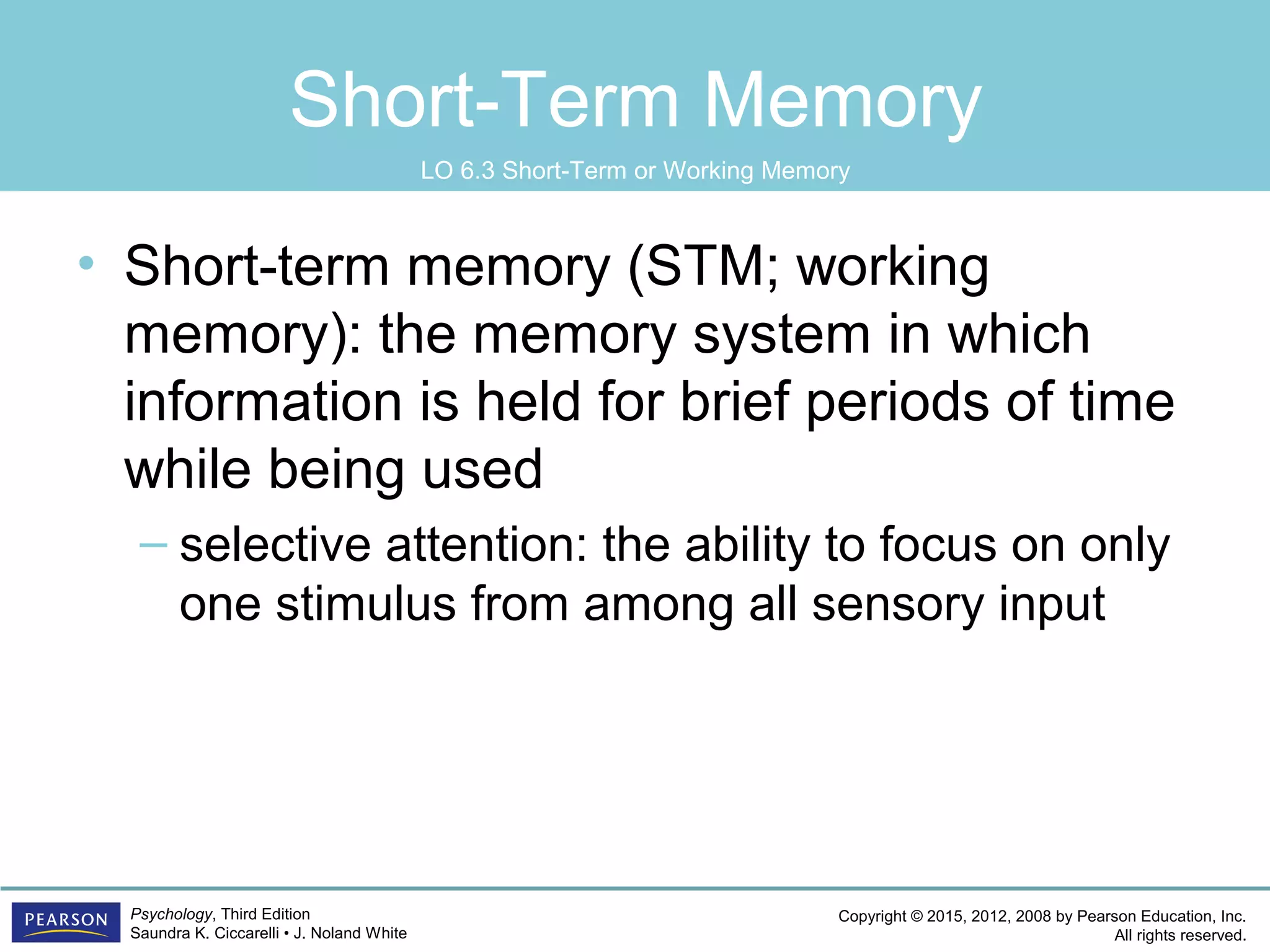 Copyright © 2015, 2012, 2008 by Pearson Education, Inc.
All rights reserved.
Psychology, Third Edition
Saundra K. Ciccarelli • J. Noland White
Short-Term Memory
• Short-term memory (STM; working
memory): the memory system in which
information is held for brief periods of time
while being used
– selective attention: the ability to focus on only
one stimulus from among all sensory input
LO 6.3 Short-Term or Working Memory
 