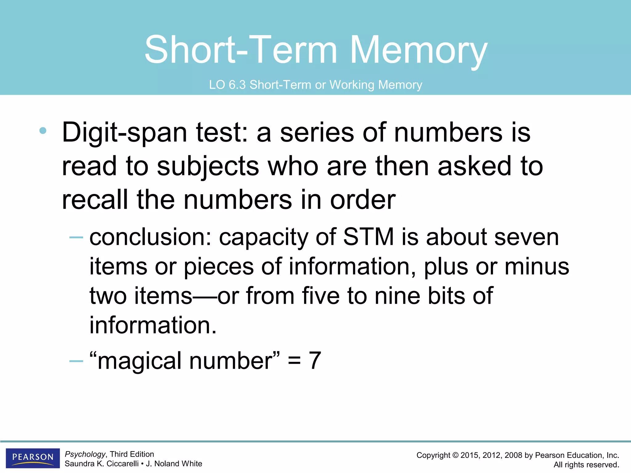 Copyright © 2015, 2012, 2008 by Pearson Education, Inc.
All rights reserved.
Psychology, Third Edition
Saundra K. Ciccarelli • J. Noland White
Short-Term Memory
• Digit-span test: a series of numbers is
read to subjects who are then asked to
recall the numbers in order
– conclusion: capacity of STM is about seven
items or pieces of information, plus or minus
two items—or from five to nine bits of
information.
– “magical number” = 7
LO 6.3 Short-Term or Working Memory
 