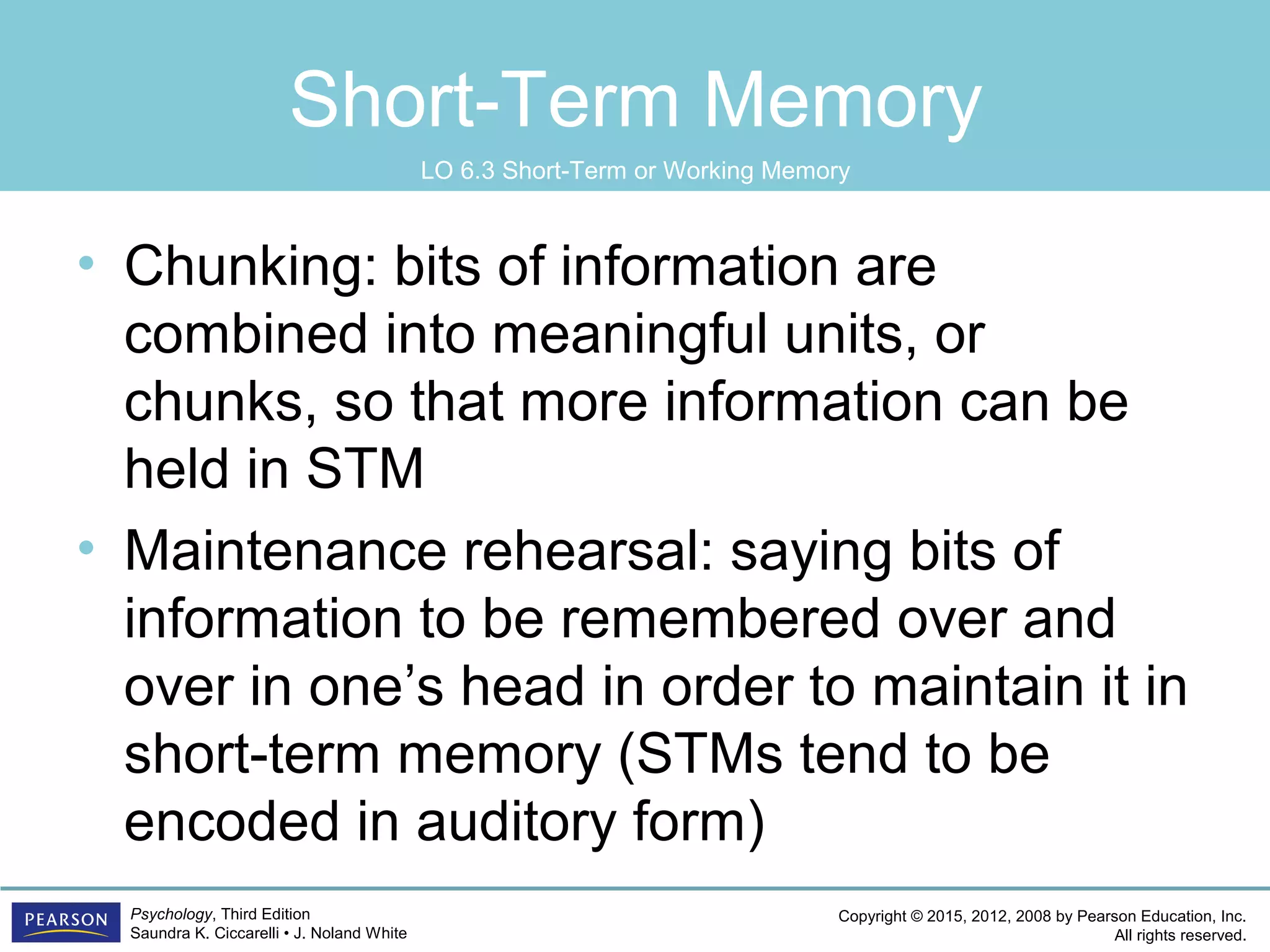 Copyright © 2015, 2012, 2008 by Pearson Education, Inc.
All rights reserved.
Psychology, Third Edition
Saundra K. Ciccarelli • J. Noland White
Short-Term Memory
• Chunking: bits of information are
combined into meaningful units, or
chunks, so that more information can be
held in STM
• Maintenance rehearsal: saying bits of
information to be remembered over and
over in one’s head in order to maintain it in
short-term memory (STMs tend to be
encoded in auditory form)
LO 6.3 Short-Term or Working Memory
 
