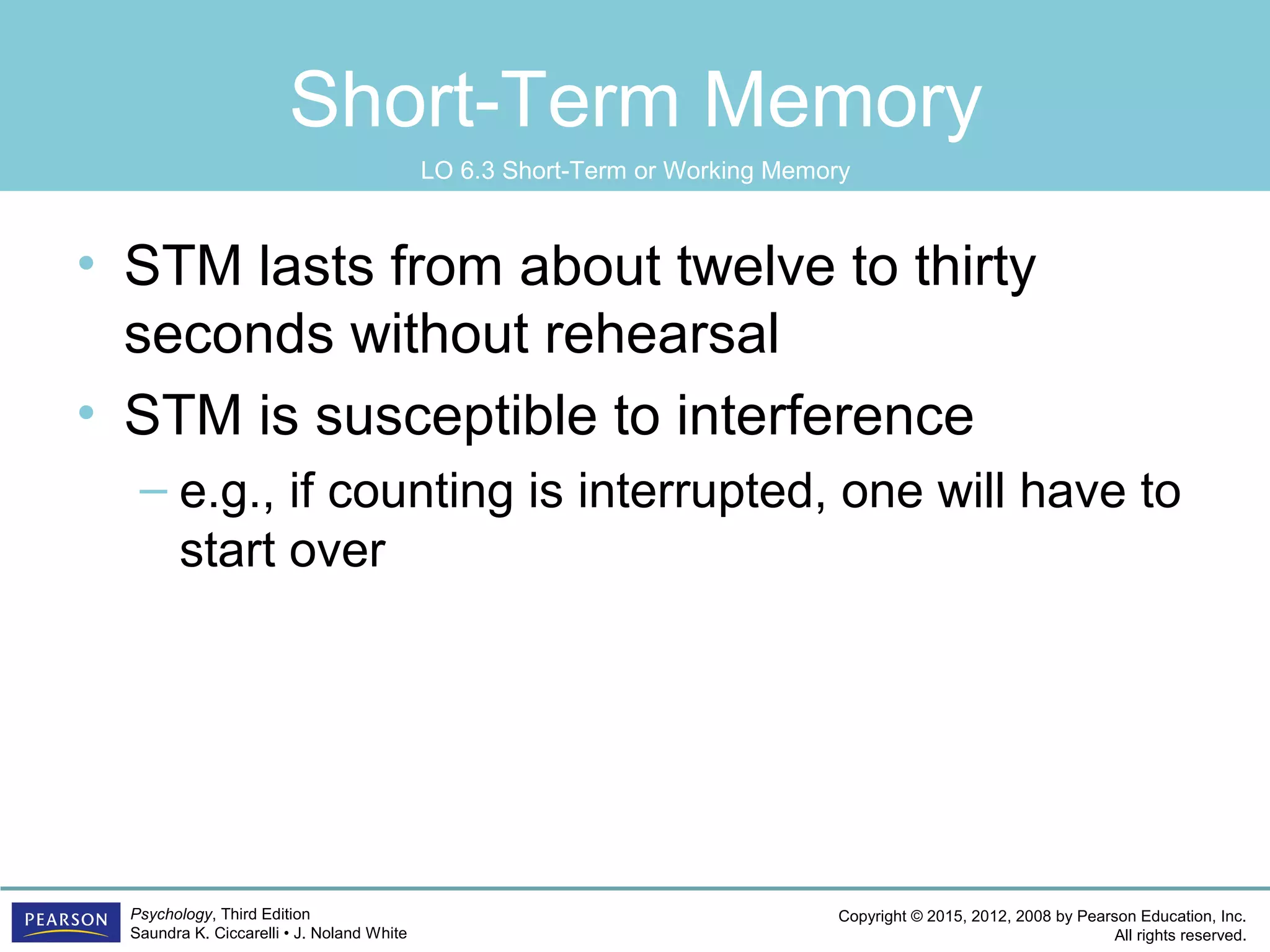 Copyright © 2015, 2012, 2008 by Pearson Education, Inc.
All rights reserved.
Psychology, Third Edition
Saundra K. Ciccarelli • J. Noland White
Short-Term Memory
• STM lasts from about twelve to thirty
seconds without rehearsal
• STM is susceptible to interference
– e.g., if counting is interrupted, one will have to
start over
LO 6.3 Short-Term or Working Memory
 