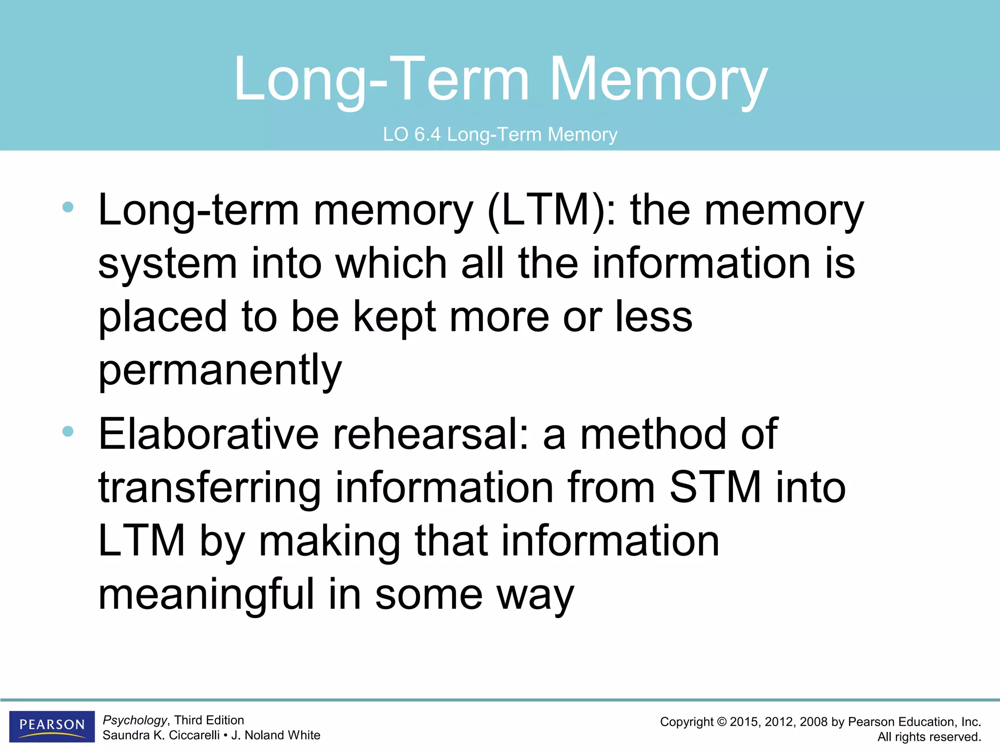 Copyright © 2015, 2012, 2008 by Pearson Education, Inc.
All rights reserved.
Psychology, Third Edition
Saundra K. Ciccarelli • J. Noland White
Long-Term Memory
• Long-term memory (LTM): the memory
system into which all the information is
placed to be kept more or less
permanently
• Elaborative rehearsal: a method of
transferring information from STM into
LTM by making that information
meaningful in some way
LO 6.4 Long-Term Memory
 