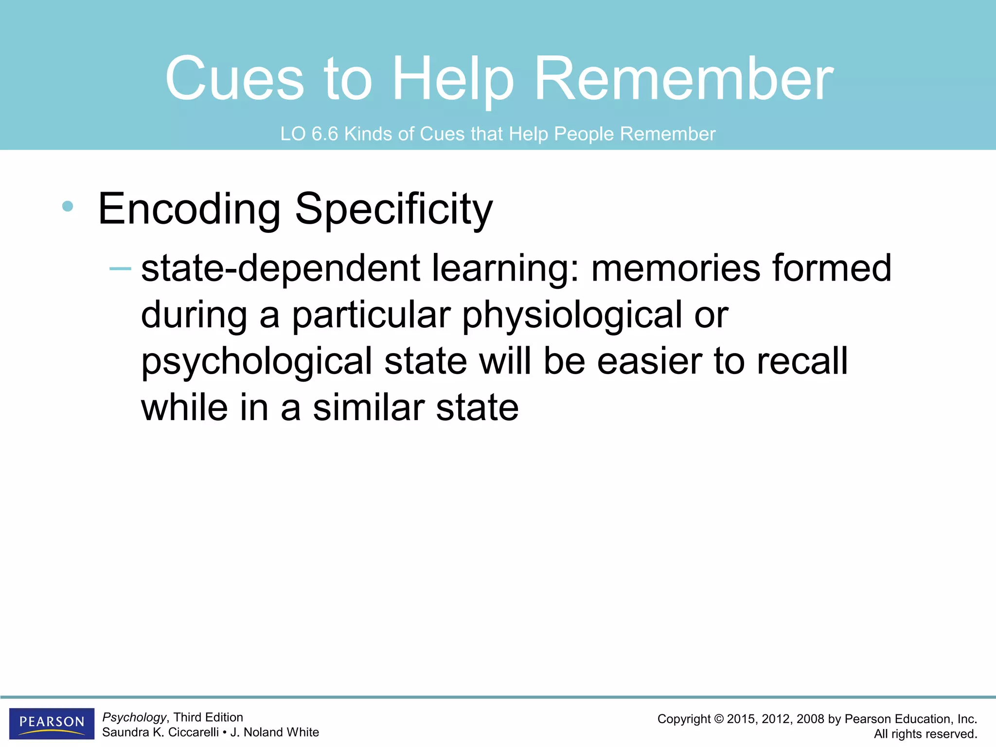 Copyright © 2015, 2012, 2008 by Pearson Education, Inc.
All rights reserved.
Psychology, Third Edition
Saundra K. Ciccarelli • J. Noland White
Cues to Help Remember
• Encoding Specificity
– state-dependent learning: memories formed
during a particular physiological or
psychological state will be easier to recall
while in a similar state
LO 6.6 Kinds of Cues that Help People Remember
 