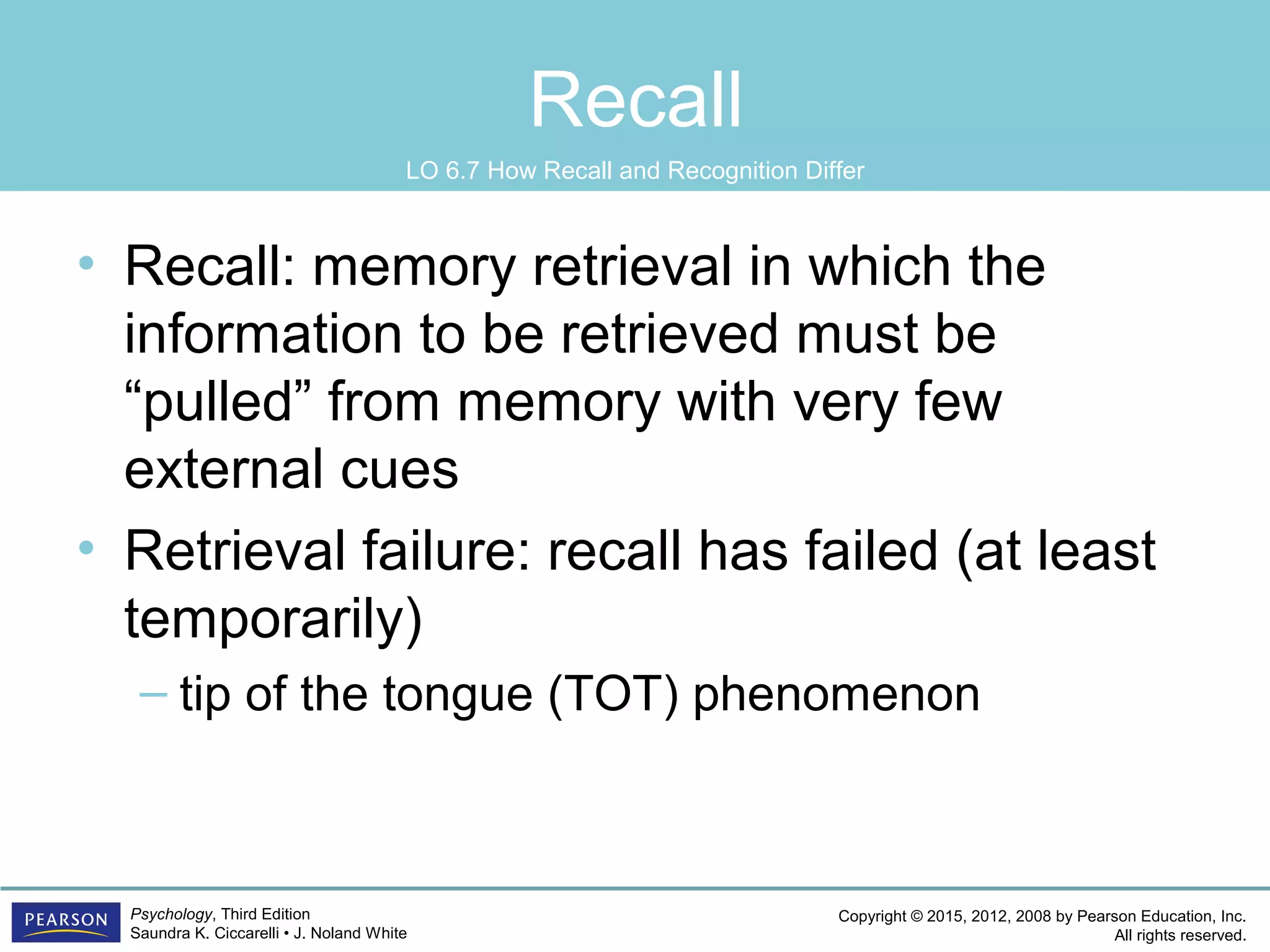 Copyright © 2015, 2012, 2008 by Pearson Education, Inc.
All rights reserved.
Psychology, Third Edition
Saundra K. Ciccarelli • J. Noland White
Recall
• Recall: memory retrieval in which the
information to be retrieved must be
“pulled” from memory with very few
external cues
• Retrieval failure: recall has failed (at least
temporarily)
– tip of the tongue (TOT) phenomenon
LO 6.7 How Recall and Recognition Differ
 