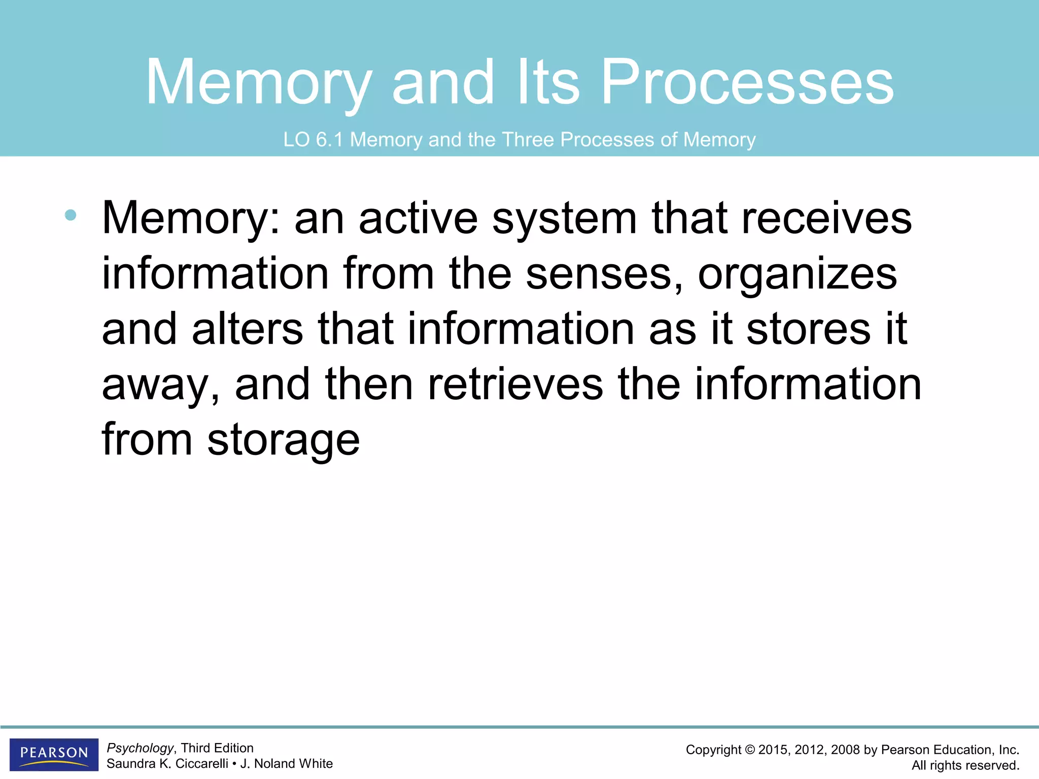 Copyright © 2015, 2012, 2008 by Pearson Education, Inc.
All rights reserved.
Psychology, Third Edition
Saundra K. Ciccarelli • J. Noland White
Memory and Its Processes
• Memory: an active system that receives
information from the senses, organizes
and alters that information as it stores it
away, and then retrieves the information
from storage
LO 6.1 Memory and the Three Processes of Memory
 