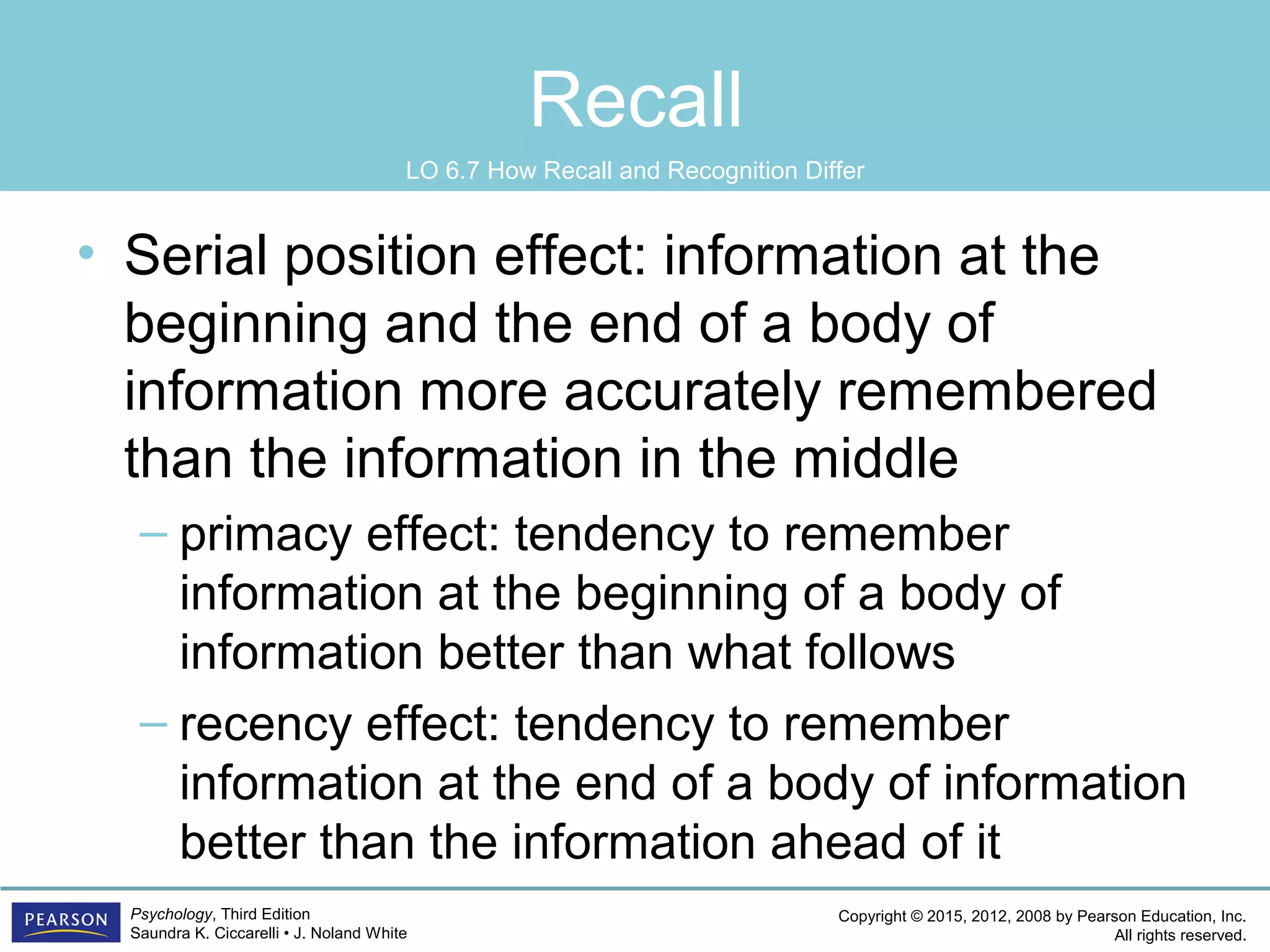 Copyright © 2015, 2012, 2008 by Pearson Education, Inc.
All rights reserved.
Psychology, Third Edition
Saundra K. Ciccarelli • J. Noland White
Recall
• Serial position effect: information at the
beginning and the end of a body of
information more accurately remembered
than the information in the middle
– primacy effect: tendency to remember
information at the beginning of a body of
information better than what follows
– recency effect: tendency to remember
information at the end of a body of information
better than the information ahead of it
LO 6.7 How Recall and Recognition Differ
 