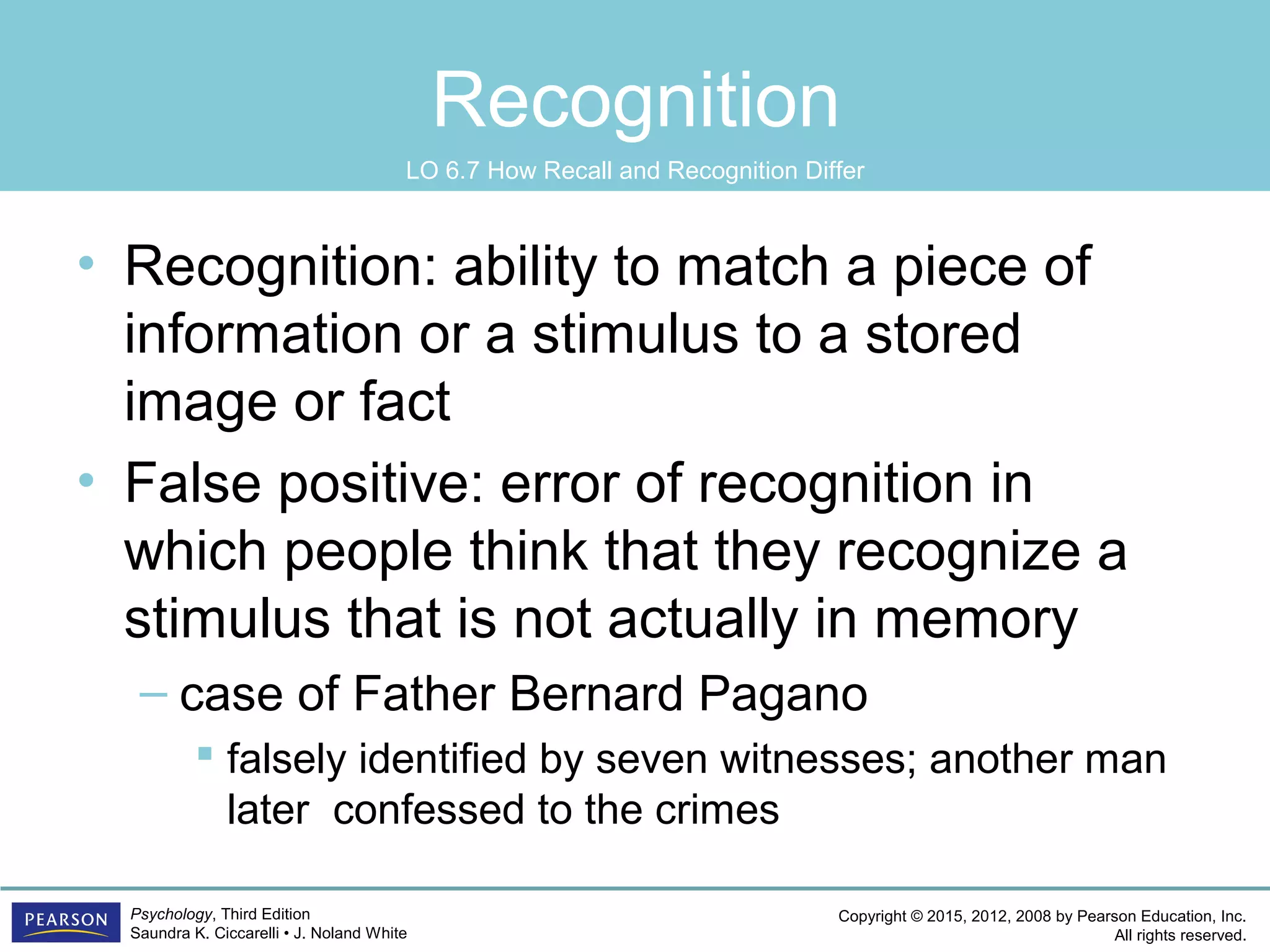 Copyright © 2015, 2012, 2008 by Pearson Education, Inc.
All rights reserved.
Psychology, Third Edition
Saundra K. Ciccarelli • J. Noland White
Recognition
• Recognition: ability to match a piece of
information or a stimulus to a stored
image or fact
• False positive: error of recognition in
which people think that they recognize a
stimulus that is not actually in memory
– case of Father Bernard Pagano
 falsely identified by seven witnesses; another man
later confessed to the crimes
LO 6.7 How Recall and Recognition Differ
 
